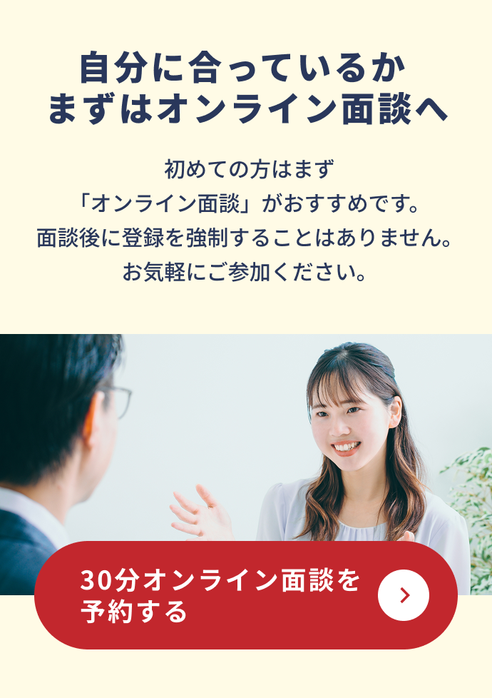自分に合っているかまずはオンライン面談へ。初めての方はオンライン面談がおすすめです。30分オンライン面談を予約する