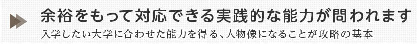 余裕をもって対応できる実践的な能力が問われます。入学したい大学に合わせた能力を得る、人物像になることが攻略の基本