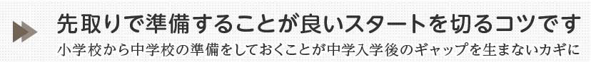 先取で準備することが良いスタートを切るコツです。小学校から中学校の準備をしておくことが中学入学後のギャップを生まないカギに