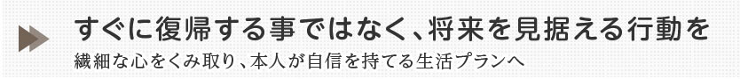 すぐに復帰する事ではなく、将来を見据えるこうどうを繊細な心をくみ取り、本人が自信を持てる生活プランへ