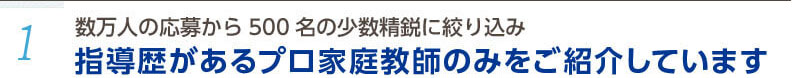 1.数万人の応募から500名の少数精鋭に絞り込み。指導歴があるプロ家庭教師のみをご紹介しています。