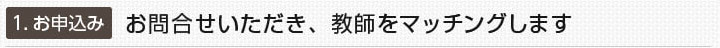 1.お申込み：お問合せいただき、教師をマッチングします