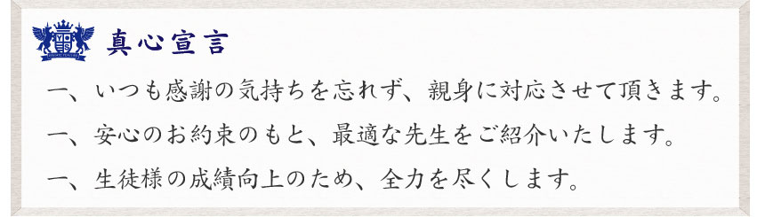 真心宣言　一、いつも感謝の気持ちを忘れず
、親身に対応させて頂きます。一、安心のお約束のもと、最適な先生をご紹介いたします。一、生徒様の成績向上のため、全力を尽くします。